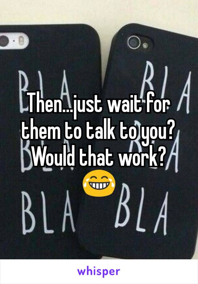 Then...just wait for them to talk to you? Would that work? 😂