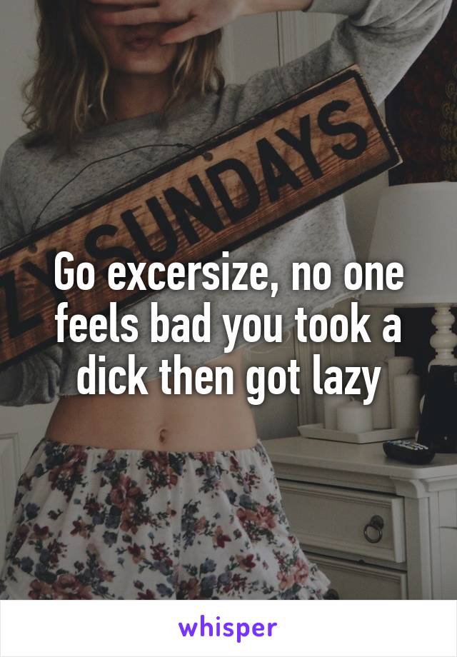 Go excersize, no one feels bad you took a dick then got lazy