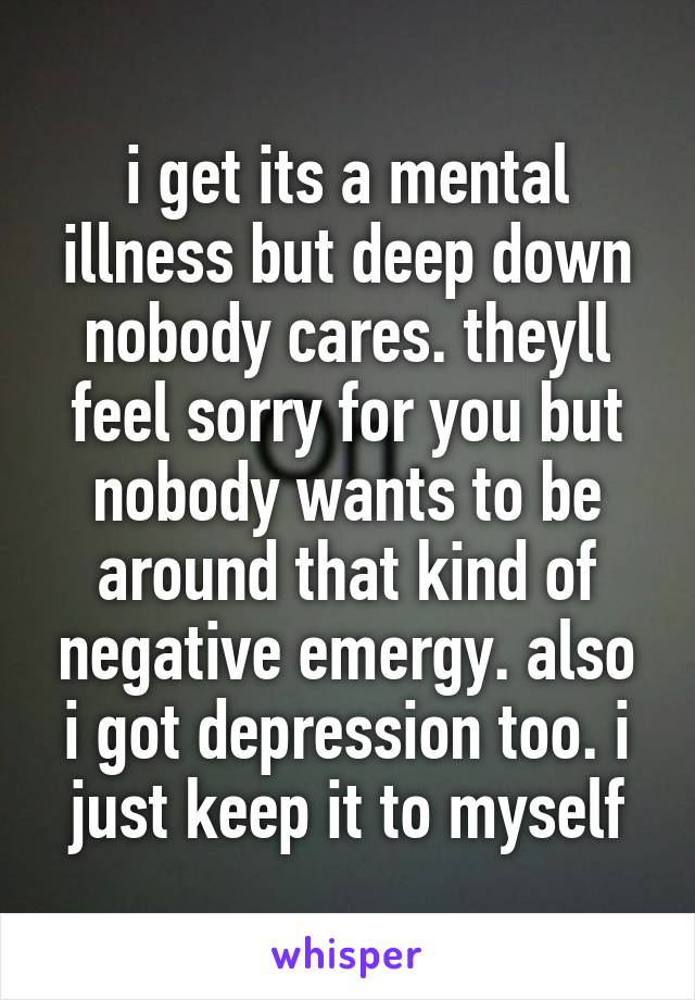 i get its a mental illness but deep down nobody cares. theyll feel sorry for you but nobody wants to be around that kind of negative emergy. also i got depression too. i just keep it to myself