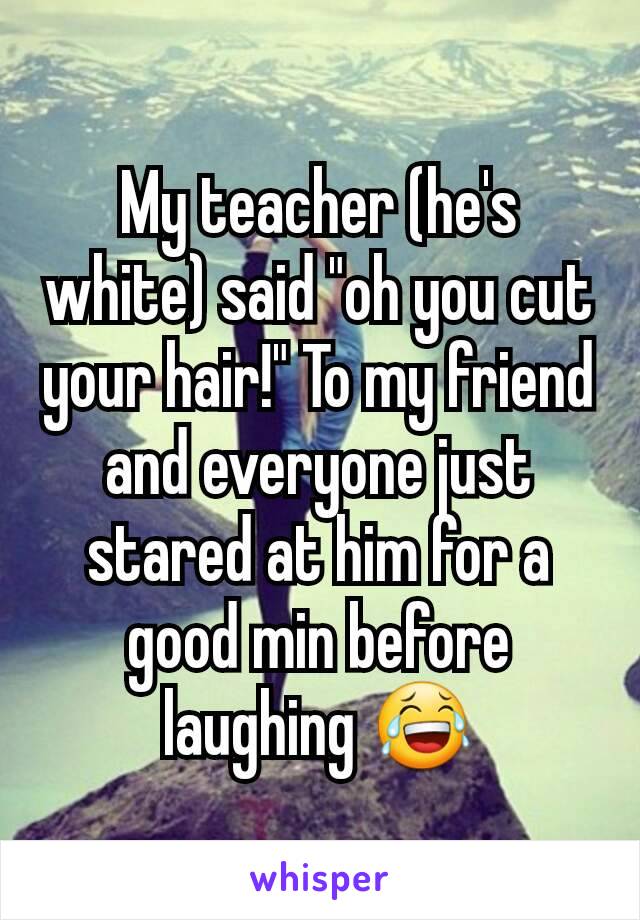 My teacher (he's white) said "oh you cut your hair!" To my friend and everyone just stared at him for a good min before laughing 😂