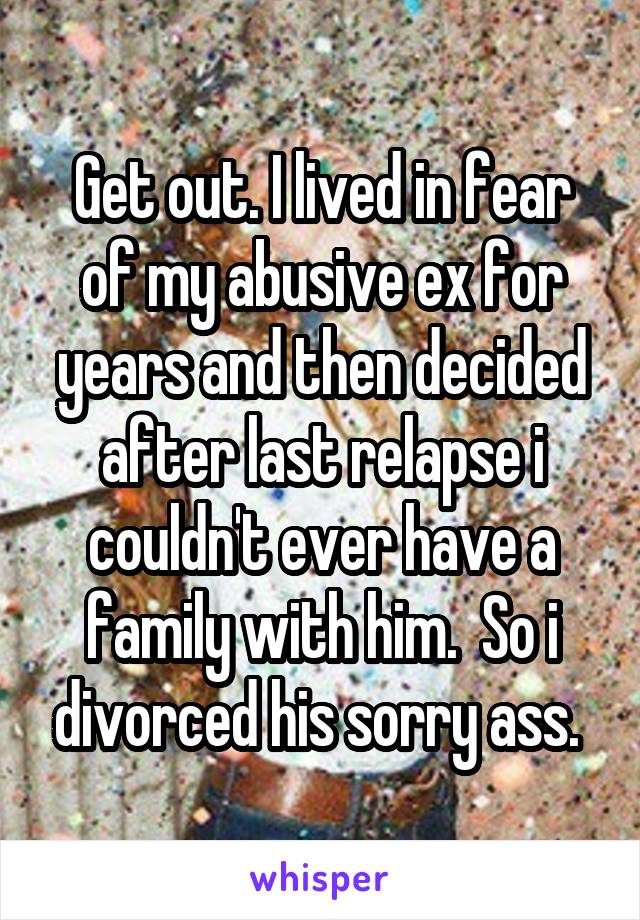 Get out. I lived in fear of my abusive ex for years and then decided after last relapse i couldn't ever have a family with him.  So i divorced his sorry ass. 