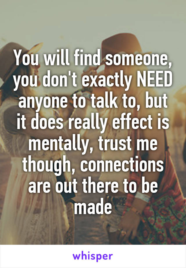 You will find someone, you don't exactly NEED anyone to talk to, but it does really effect is mentally, trust me though, connections are out there to be made