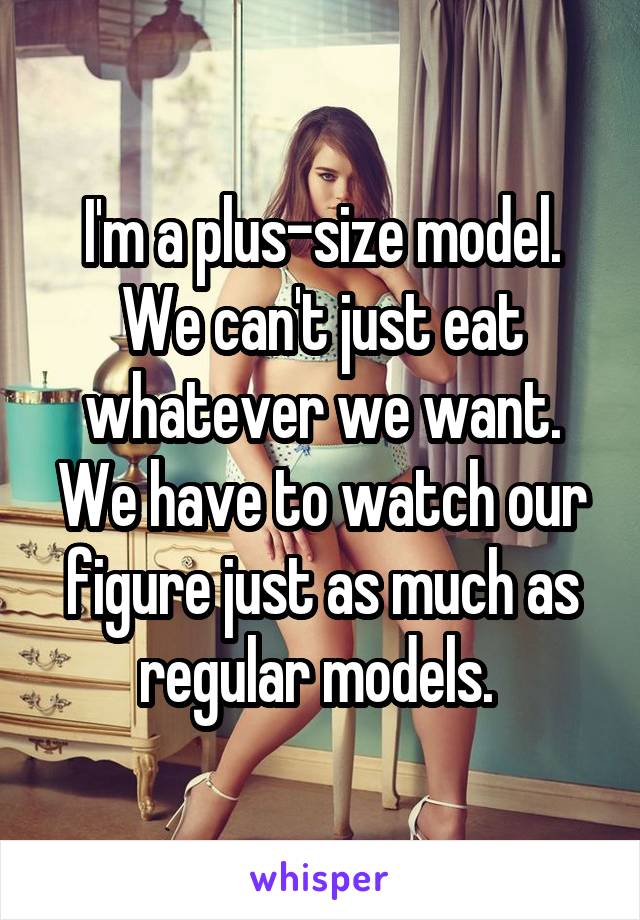I'm a plus-size model. We can't just eat whatever we want. We have to watch our figure just as much as regular models. 