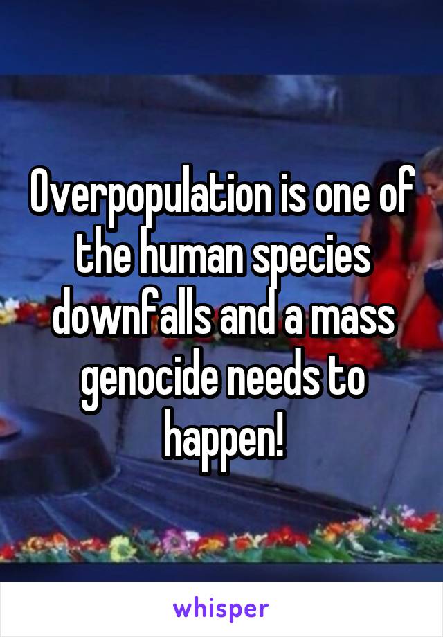 Overpopulation is one of the human species downfalls and a mass genocide needs to happen!