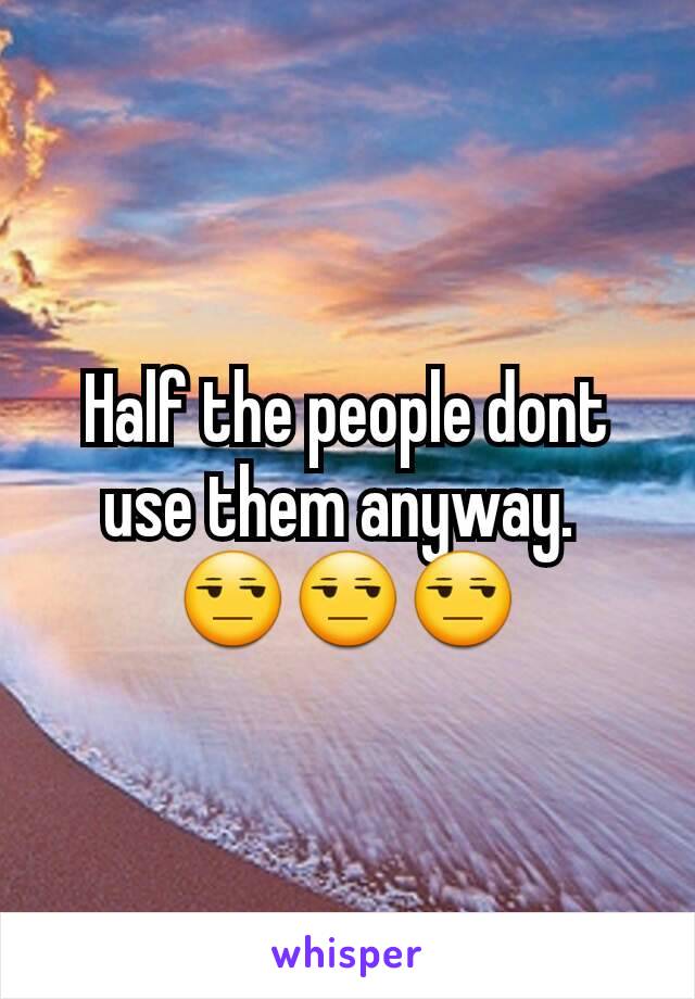 Half the people dont use them anyway. 
😒😒😒