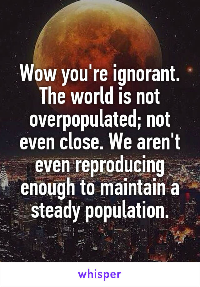 Wow you're ignorant. The world is not overpopulated; not even close. We aren't even reproducing enough to maintain a steady population.