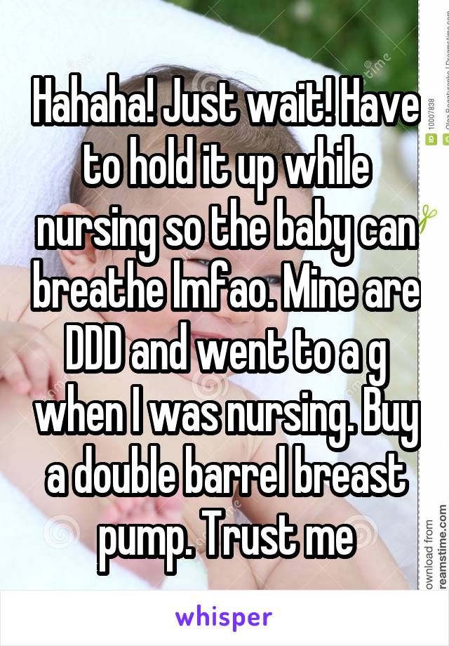 Hahaha! Just wait! Have to hold it up while nursing so the baby can breathe lmfao. Mine are DDD and went to a g when I was nursing. Buy a double barrel breast pump. Trust me