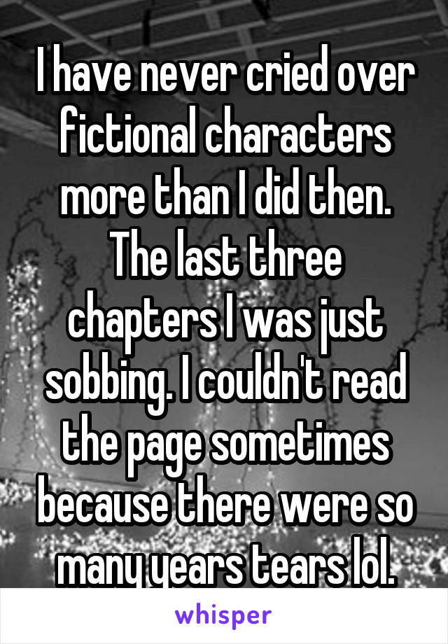 I have never cried over fictional characters more than I did then. The last three chapters I was just sobbing. I couldn't read the page sometimes because there were so many years tears lol.