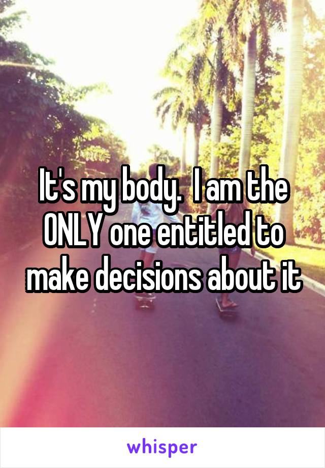 It's my body.  I am the ONLY one entitled to make decisions about it