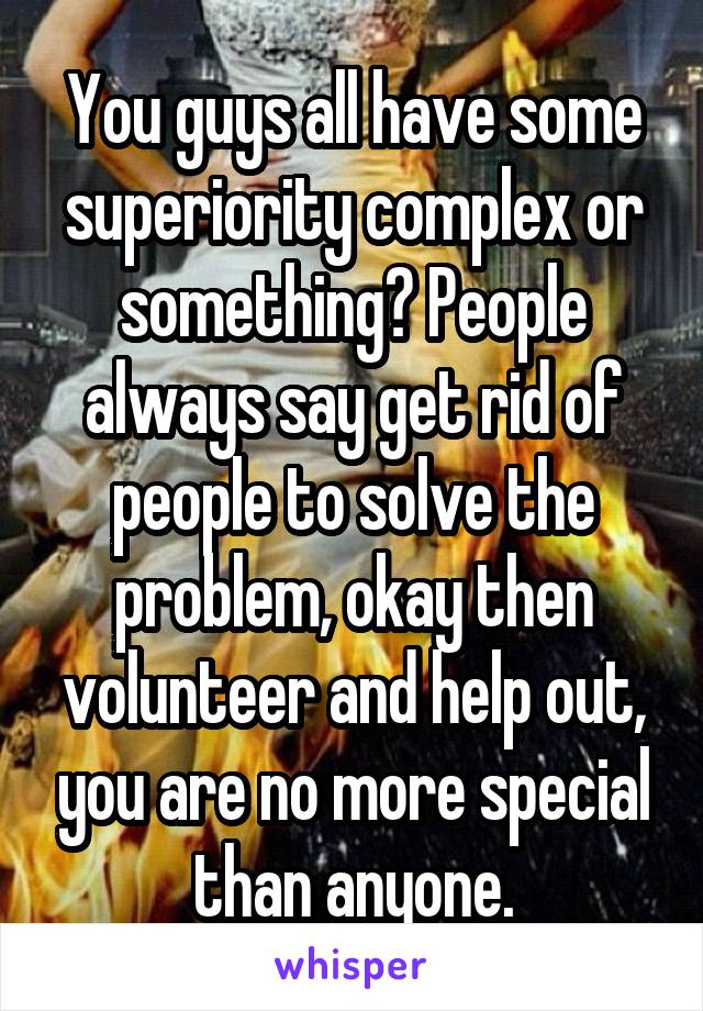 You guys all have some superiority complex or something? People always say get rid of people to solve the problem, okay then volunteer and help out, you are no more special than anyone.