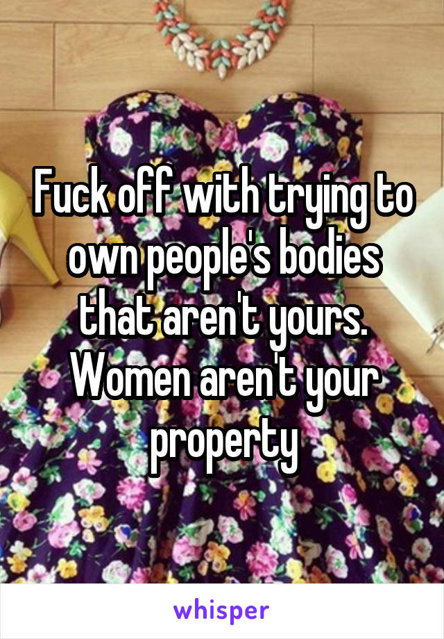 Fuck off with trying to own people's bodies that aren't yours. Women aren't your property