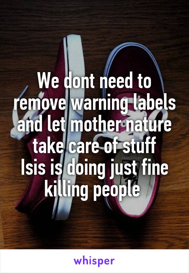 We dont need to remove warning labels and let mother nature take care of stuff
Isis is doing just fine killing people 