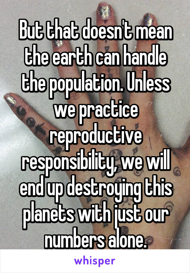 But that doesn't mean the earth can handle the population. Unless we practice reproductive responsibility, we will end up destroying this planets with just our numbers alone.