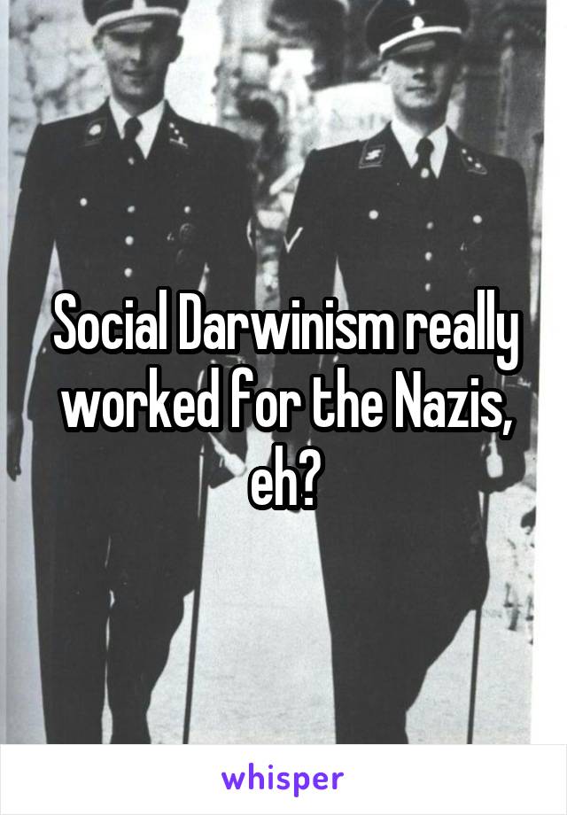 Social Darwinism really worked for the Nazis, eh?