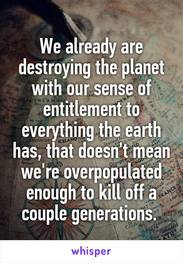 We already are destroying the planet with our sense of entitlement to everything the earth has, that doesn't mean we're overpopulated enough to kill off a couple generations. 