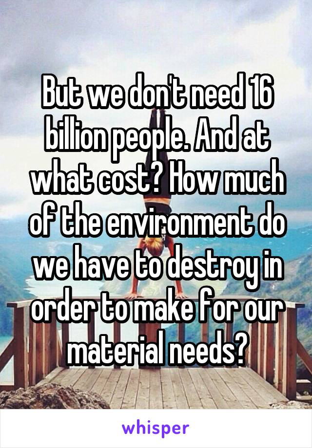 But we don't need 16 billion people. And at what cost? How much of the environment do we have to destroy in order to make for our material needs?