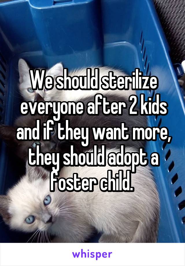 We should sterilize everyone after 2 kids and if they want more, they should adopt a foster child. 