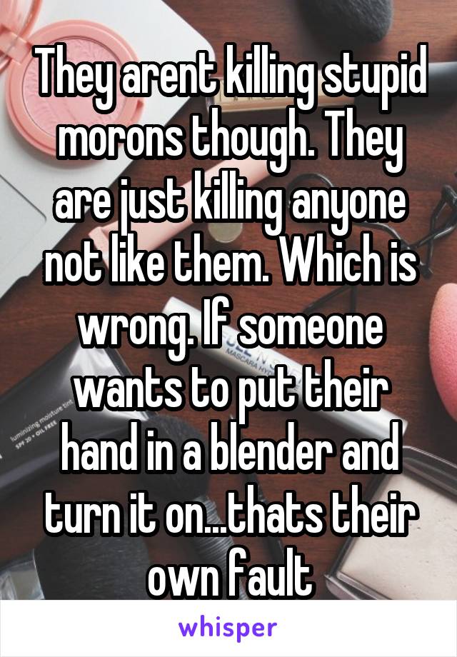 They arent killing stupid morons though. They are just killing anyone not like them. Which is wrong. If someone wants to put their hand in a blender and turn it on...thats their own fault