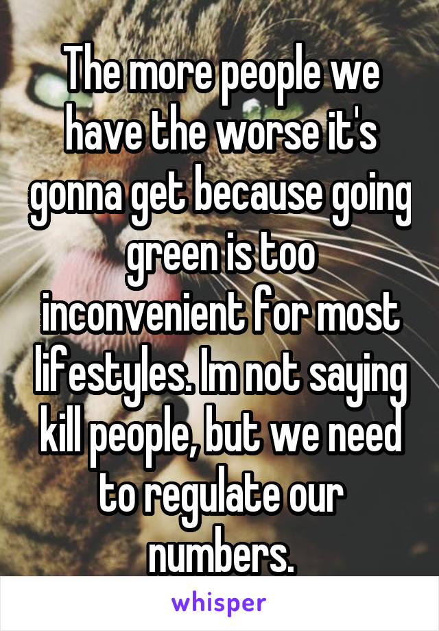 The more people we have the worse it's gonna get because going green is too inconvenient for most lifestyles. Im not saying kill people, but we need to regulate our numbers.