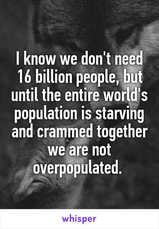 I know we don't need 16 billion people, but until the entire world's population is starving and crammed together we are not overpopulated. 