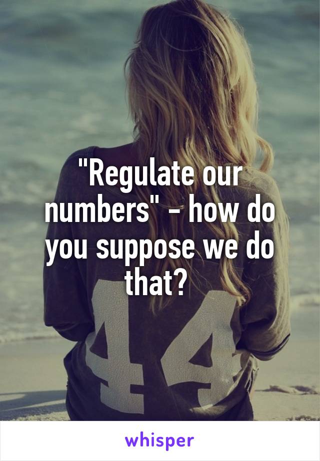 "Regulate our numbers" - how do you suppose we do that? 