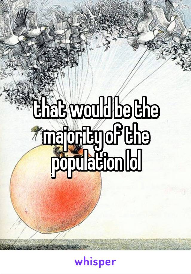 that would be the majority of the population lol