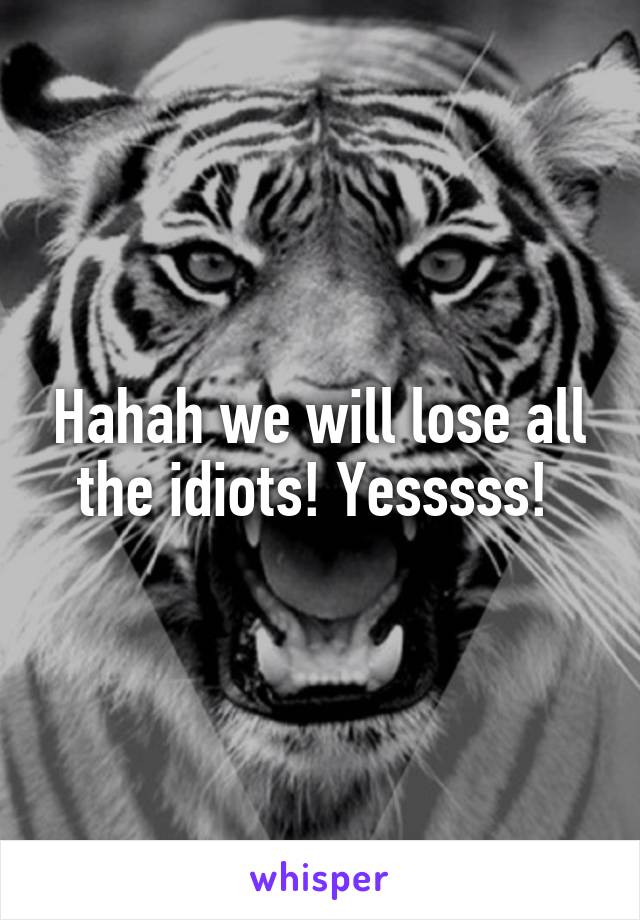 Hahah we will lose all the idiots! Yesssss! 