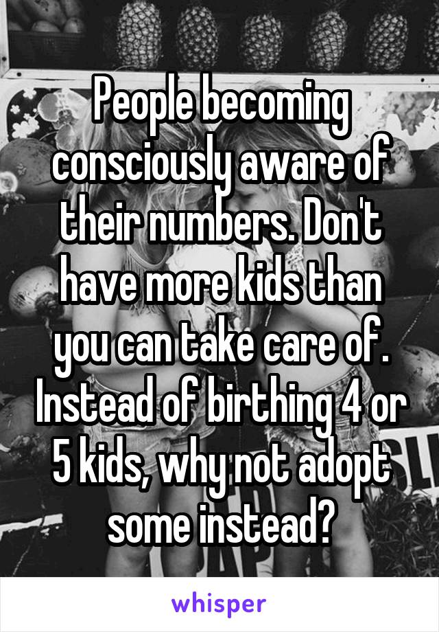 People becoming consciously aware of their numbers. Don't have more kids than you can take care of. Instead of birthing 4 or 5 kids, why not adopt some instead?