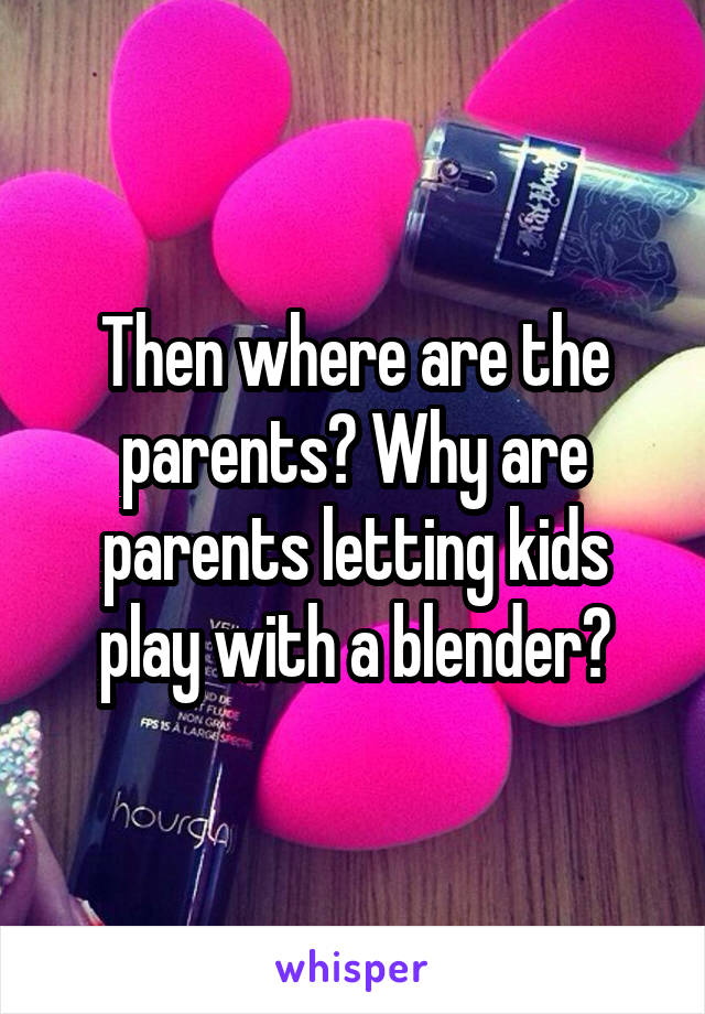 Then where are the parents? Why are parents letting kids play with a blender?