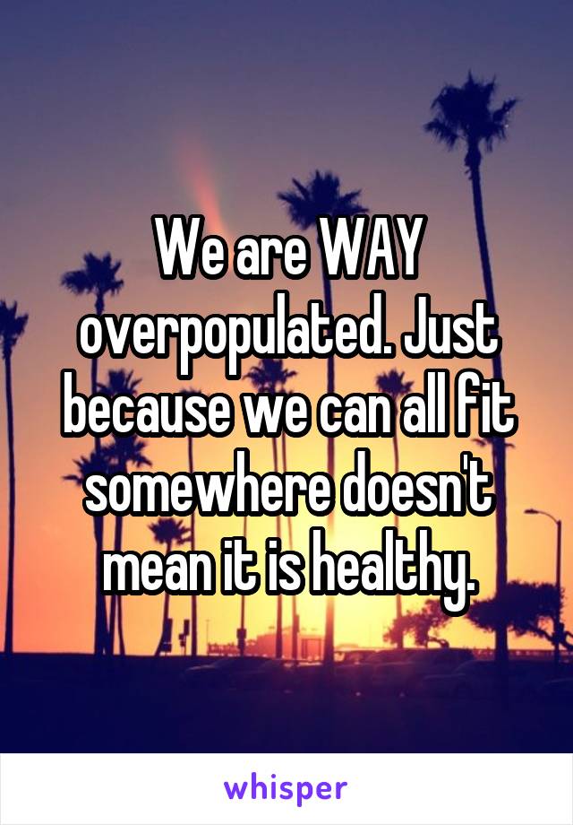 We are WAY overpopulated. Just because we can all fit somewhere doesn't mean it is healthy.