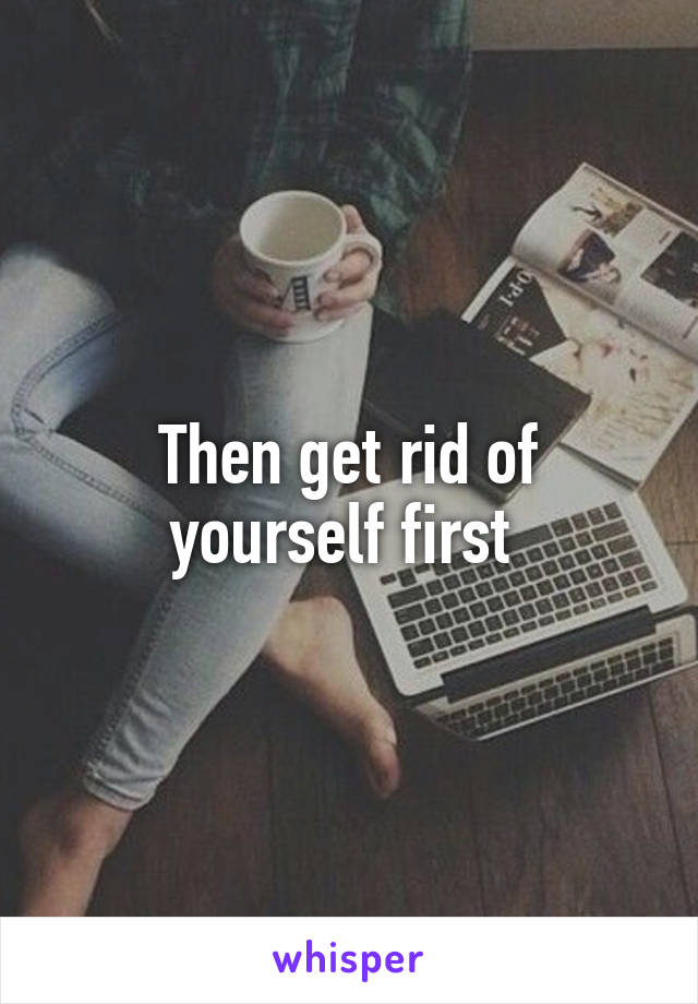 Then get rid of yourself first 