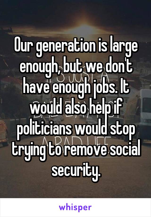 Our generation is large enough, but we don't have enough jobs. It would also help if politicians would stop trying to remove social security.