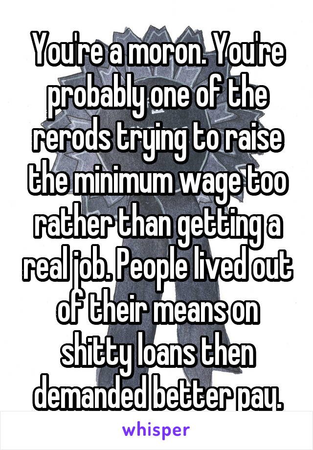 You're a moron. You're probably one of the rerods trying to raise the minimum wage too rather than getting a real job. People lived out of their means on shitty loans then demanded better pay.