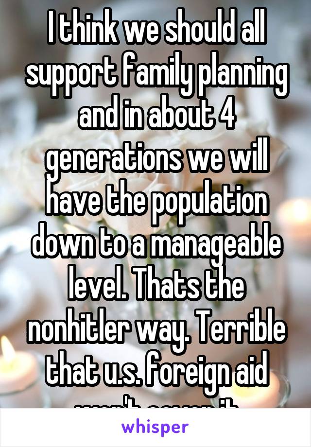 I think we should all support family planning and in about 4 generations we will have the population down to a manageable level. Thats the nonhitler way. Terrible that u.s. foreign aid won't cover it