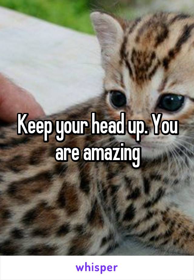 Keep your head up. You are amazing