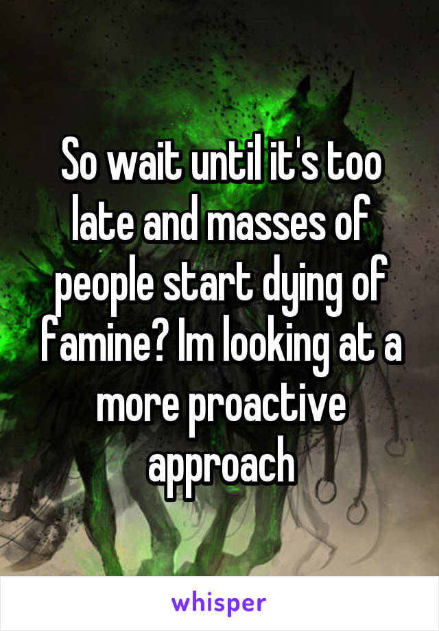 So wait until it's too late and masses of people start dying of famine? Im looking at a more proactive approach