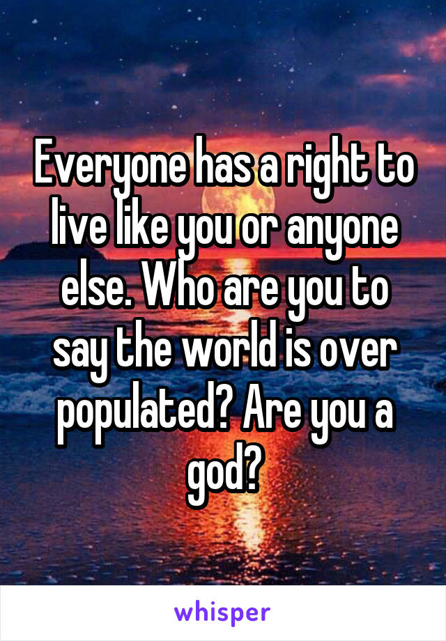 Everyone has a right to live like you or anyone else. Who are you to say the world is over populated? Are you a god?