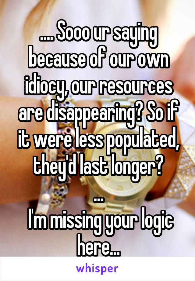 .... Sooo ur saying because of our own idiocy, our resources are disappearing? So if it were less populated, they'd last longer?
...
 I'm missing your logic here...