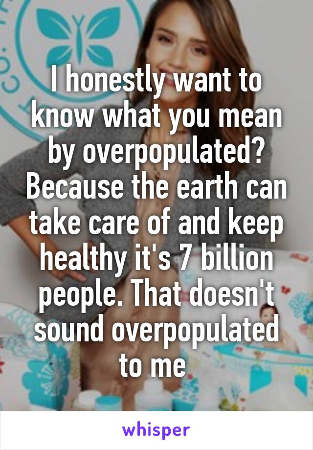 I honestly want to know what you mean by overpopulated? Because the earth can take care of and keep healthy it's 7 billion people. That doesn't sound overpopulated to me 