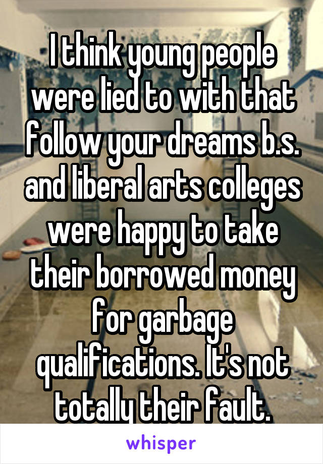 I think young people were lied to with that follow your dreams b.s. and liberal arts colleges were happy to take their borrowed money for garbage qualifications. It's not totally their fault.