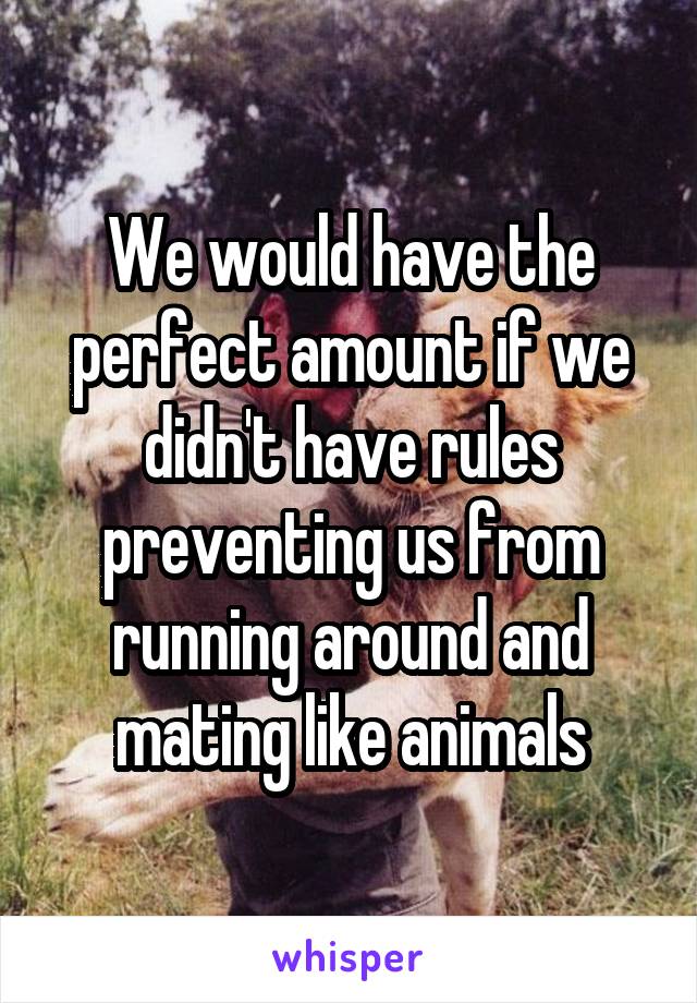 We would have the perfect amount if we didn't have rules preventing us from running around and mating like animals