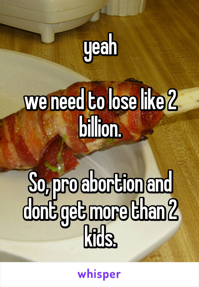 yeah

we need to lose like 2 billion.

So, pro abortion and dont get more than 2 kids.