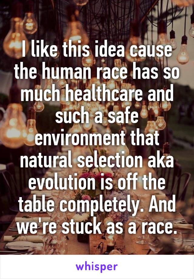 I like this idea cause the human race has so much healthcare and such a safe environment that natural selection aka evolution is off the table completely. And we're stuck as a race.