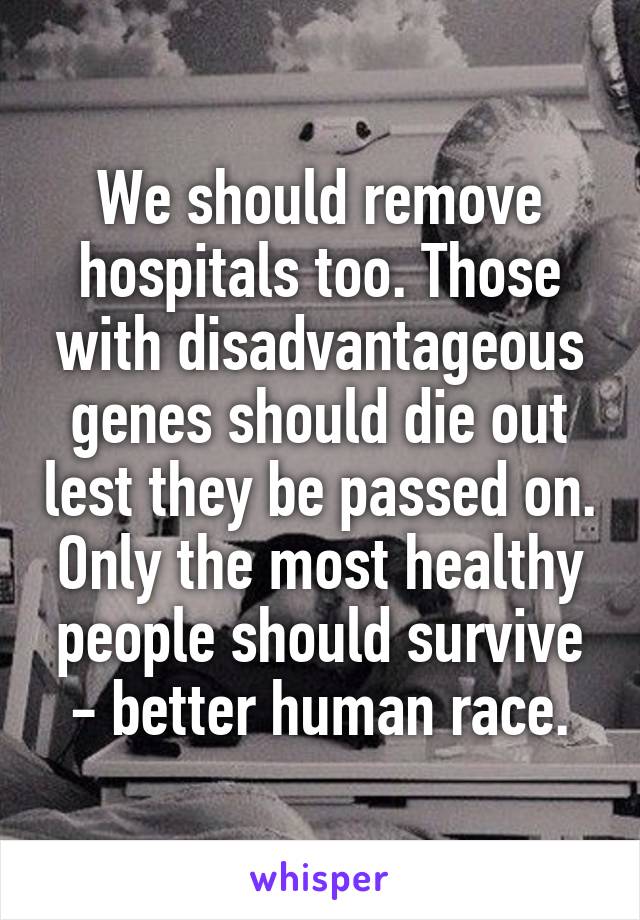 We should remove hospitals too. Those with disadvantageous genes should die out lest they be passed on. Only the most healthy people should survive - better human race.