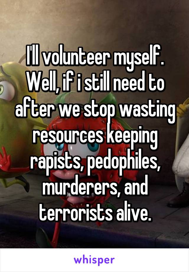 I'll volunteer myself. Well, if i still need to after we stop wasting resources keeping rapists, pedophiles, murderers, and terrorists alive.