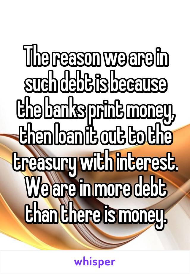 The reason we are in such debt is because the banks print money, then loan it out to the treasury with interest. We are in more debt than there is money.