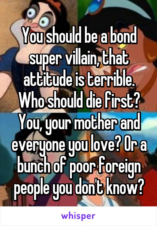 You should be a bond super villain, that attitude is terrible. Who should die first? You, your mother and everyone you love? Or a bunch of poor foreign people you don't know?