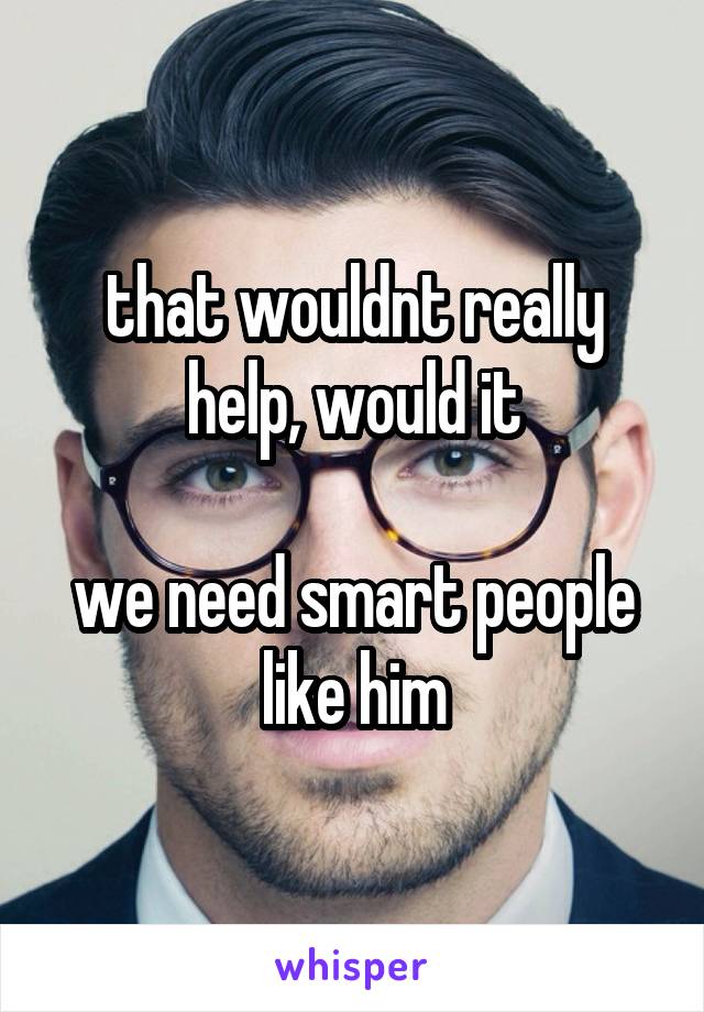 that wouldnt really help, would it

we need smart people like him