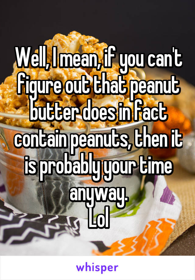 Well, I mean, if you can't figure out that peanut butter does in fact contain peanuts, then it is probably your time anyway.
Lol