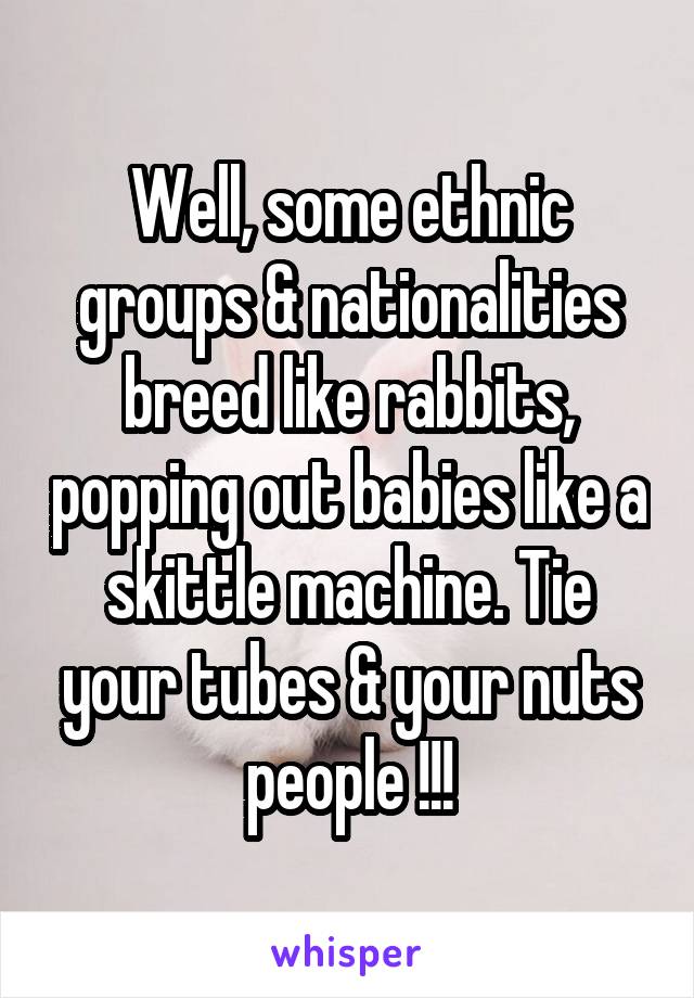 Well, some ethnic groups & nationalities breed like rabbits, popping out babies like a skittle machine. Tie your tubes & your nuts people !!!